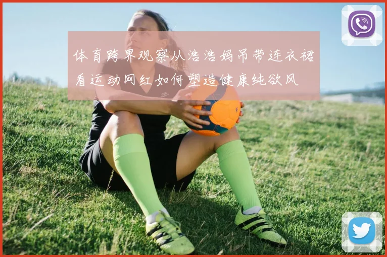 体育跨界观察从浩浩妈吊带连衣裙看运动网红如何塑造健康纯欲风