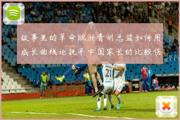 故事里的革命欧洲青训总监如何用成长曲线论抚平中国家长的比较伤疤