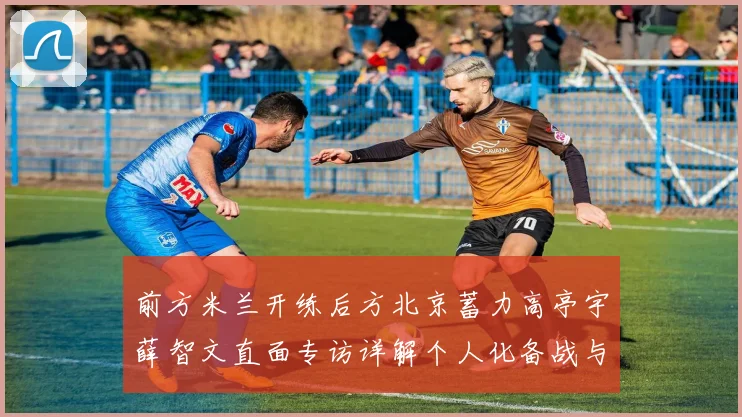 前方米兰开练后方北京蓄力高亭宇薛智文直面专访详解个人化备战与团队目标如何同步