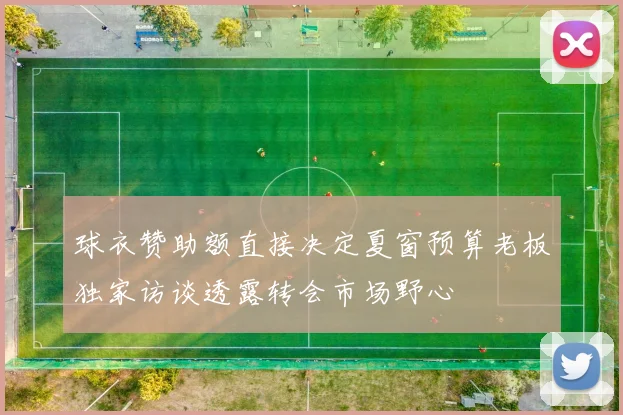 球衣赞助额直接决定夏窗预算老板独家访谈透露转会市场野心